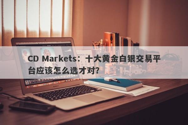 CD Markets：十大黄金白银交易平台应该怎么选才对？
