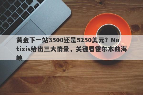 黄金下一站3500还是5250美元？Natixis给出三大情景，关键看霍尔木兹海峡