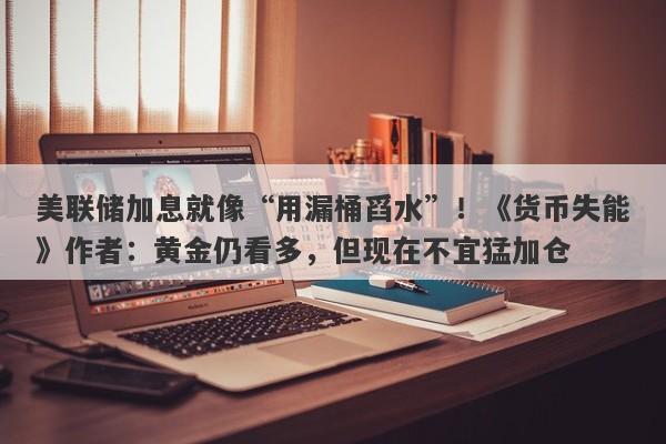 美联储加息就像“用漏桶舀水”！《货币失能》作者：黄金仍看多，但现在不宜猛加仓