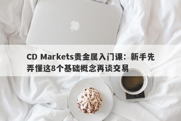 CD Markets贵金属入门课：新手先弄懂这8个基础概念再谈交易