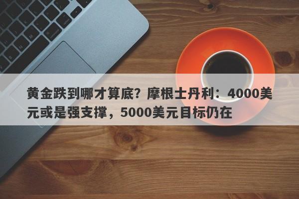 黄金跌到哪才算底？摩根士丹利：4000美元或是强支撑，5000美元目标仍在