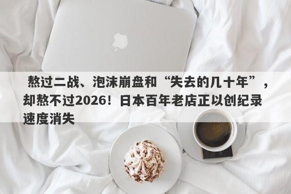  熬过二战、泡沫崩盘和“失去的几十年”，却熬不过2026！日本百年老店正以创纪录速度消失