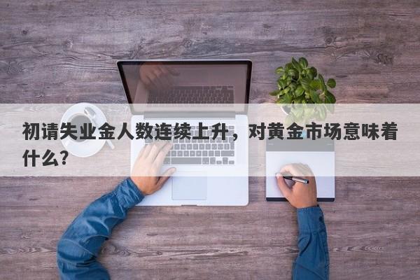 初请失业金人数连续上升，对黄金市场意味着什么？