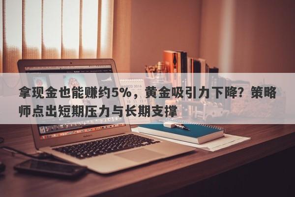拿现金也能赚约5%，黄金吸引力下降？策略师点出短期压力与长期支撑