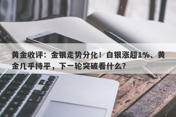 黄金收评：金银走势分化！白银涨超1%、黄金几乎持平，下一轮突破看什么？