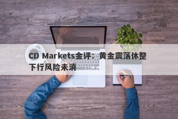 CD Markets金评：黄金震荡休整 下行风险未消