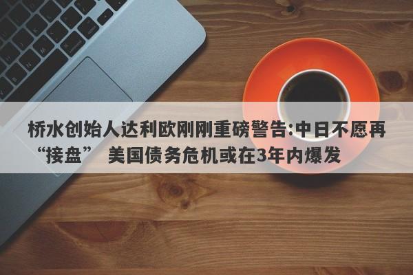 桥水创始人达利欧刚刚重磅警告:中日不愿再“接盘” 美国债务危机或在3年内爆发