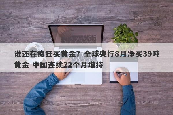 谁还在疯狂买黄金？全球央行8月净买39吨黄金 中国连续22个月增持