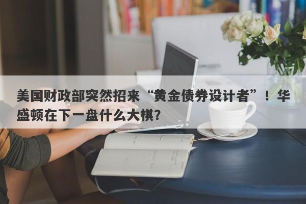 美国财政部突然招来“黄金债券设计者”！华盛顿在下一盘什么大棋？