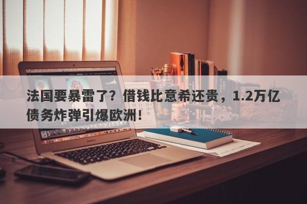 法国要暴雷了？借钱比意希还贵，1.2万亿债务炸弹引爆欧洲！