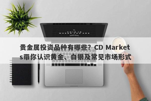 贵金属投资品种有哪些？CD Markets带你认识黄金、白银及常见市场形式