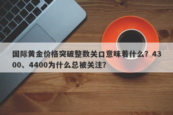 国际黄金价格突破整数关口意味着什么？4300、4400为什么总被关注？