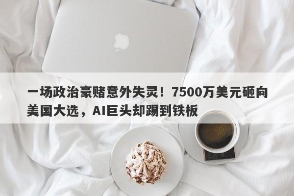 一场政治豪赌意外失灵！7500万美元砸向美国大选，AI巨头却踢到铁板