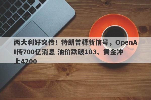 两大利好突传！特朗普释新信号，OpenAI传700亿消息 油价跌破103、黄金冲上4200