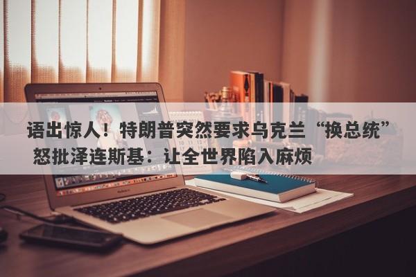 语出惊人！特朗普突然要求乌克兰“换总统” 怒批泽连斯基：让全世界陷入麻烦