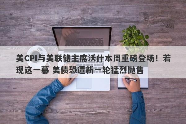 美CPI与美联储主席沃什本周重磅登场！若现这一幕 美债恐遭新一轮猛烈抛售