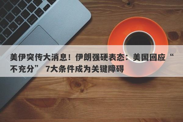 美伊突传大消息！伊朗强硬表态：美国回应“不充分” 7大条件成为关键障碍