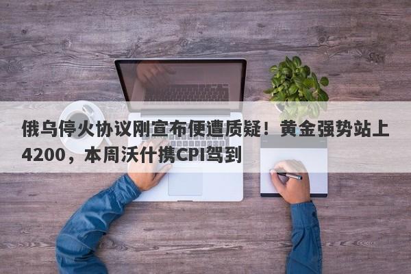 俄乌停火协议刚宣布便遭质疑！黄金强势站上4200，本周沃什携CPI驾到