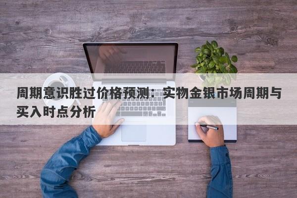 周期意识胜过价格预测：实物金银市场周期与买入时点分析