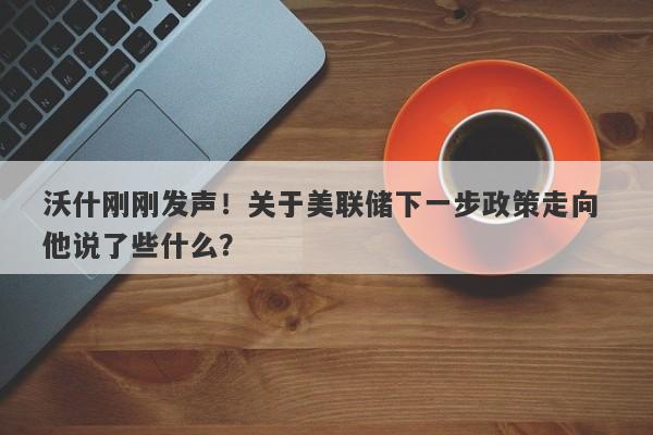 沃什刚刚发声！关于美联储下一步政策走向 他说了些什么？