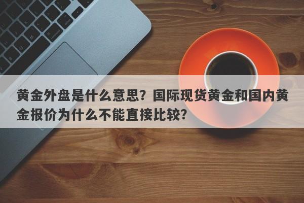 黄金外盘是什么意思？国际现货黄金和国内黄金报价为什么不能直接比较？