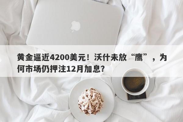 黄金逼近4200美元！沃什未放“鹰”，为何市场仍押注12月加息？
