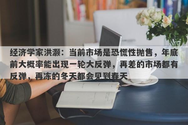经济学家洪灏：当前市场是恐慌性抛售，年底前大概率能出现一轮大反弹，再差的市场都有反弹，再冻的冬天都会见到春天