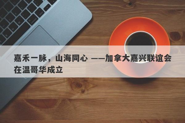嘉禾一脉，山海同心 ——加拿大嘉兴联谊会在温哥华成立