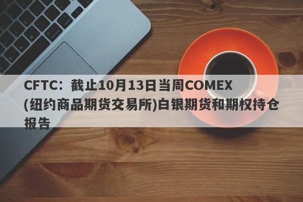 CFTC：截止10月13日当周COMEX(纽约商品期货交易所)白银期货和期权持仓报告
