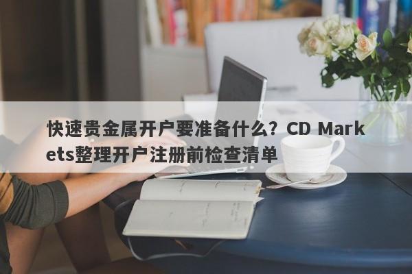 快速贵金属开户要准备什么？CD Markets整理开户注册前检查清单