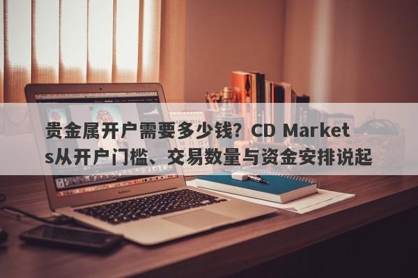 贵金属开户需要多少钱？CD Markets从开户门槛、交易数量与资金安排说起