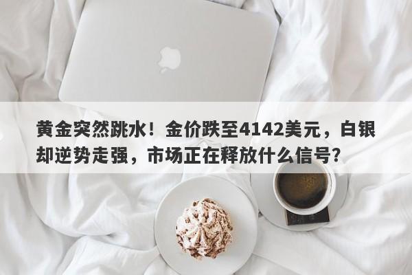 黄金突然跳水！金价跌至4142美元，白银却逆势走强，市场正在释放什么信号？