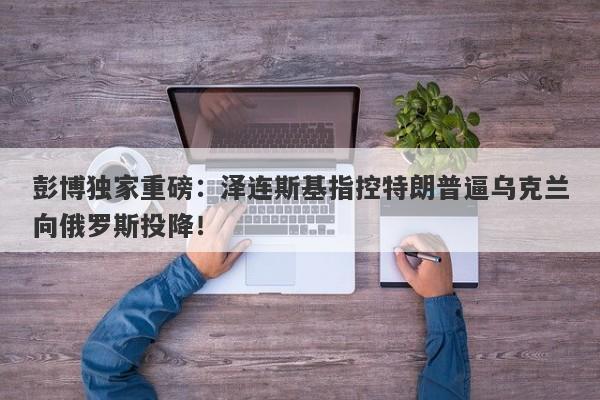 彭博独家重磅：泽连斯基指控特朗普逼乌克兰向俄罗斯投降！
