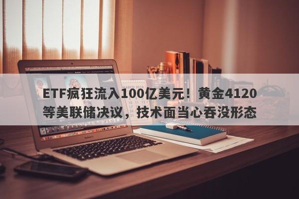 ETF疯狂流入100亿美元！黄金4120等美联储决议，技术面当心吞没形态