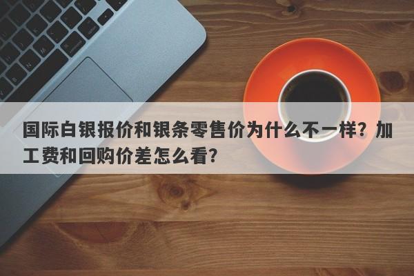 国际白银报价和银条零售价为什么不一样？加工费和回购价差怎么看？