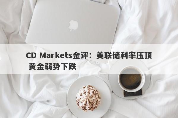 CD Markets金评：美联储利率压顶 黄金弱势下跌