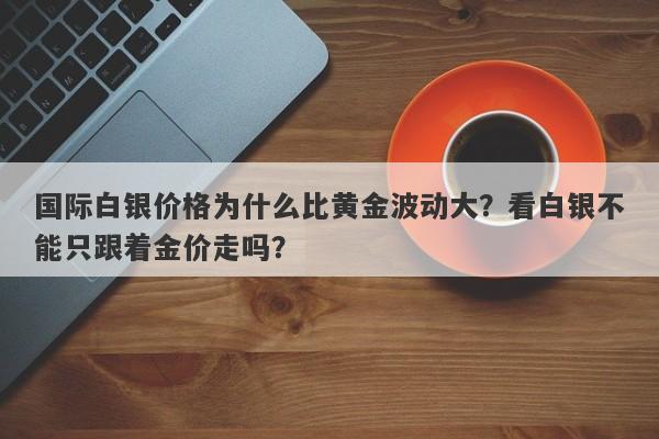 国际白银价格为什么比黄金波动大？看白银不能只跟着金价走吗？