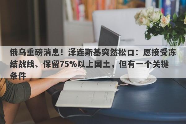 俄乌重磅消息！泽连斯基突然松口：愿接受冻结战线、保留75%以上国土，但有一个关键条件
