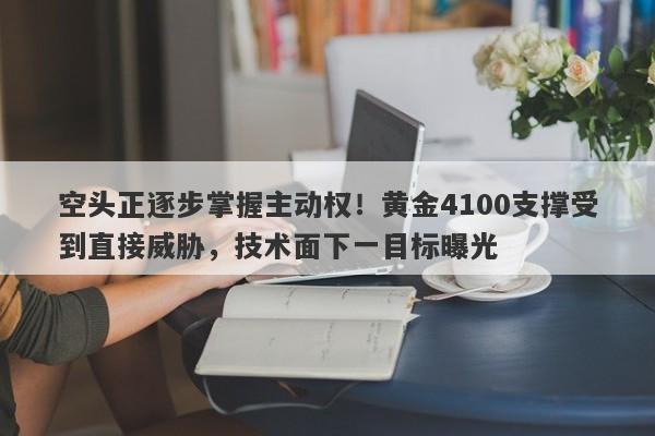 空头正逐步掌握主动权！黄金4100支撑受到直接威胁，技术面下一目标曝光
