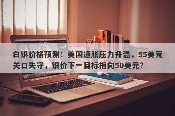 白银价格预测：美国通胀压力升温，55美元关口失守，银价下一目标指向50美元？