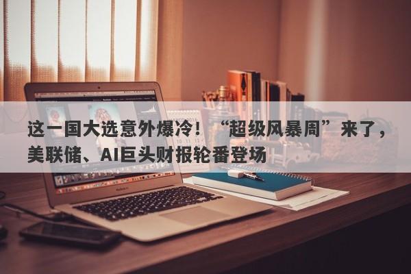 这一国大选意外爆冷！“超级风暴周”来了，美联储、AI巨头财报轮番登场