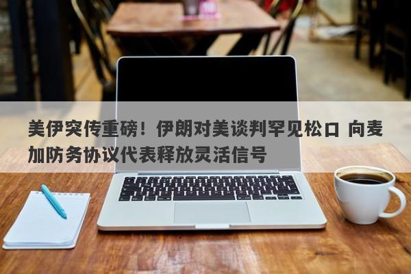 美伊突传重磅！伊朗对美谈判罕见松口 向麦加防务协议代表释放灵活信号