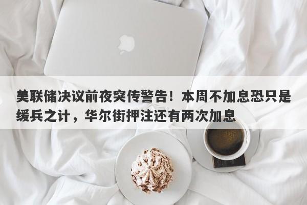 美联储决议前夜突传警告！本周不加息恐只是缓兵之计，华尔街押注还有两次加息