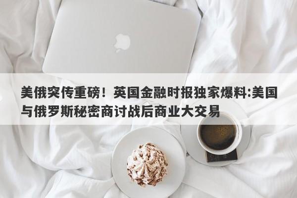 美俄突传重磅！英国金融时报独家爆料:美国与俄罗斯秘密商讨战后商业大交易