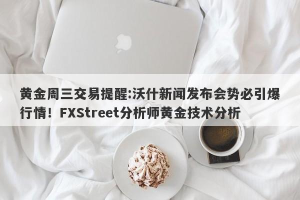 黄金周三交易提醒:沃什新闻发布会势必引爆行情！FXStreet分析师黄金技术分析