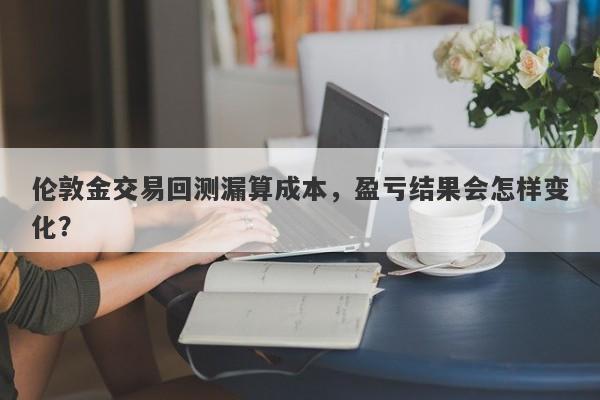 伦敦金交易回测漏算成本，盈亏结果会怎样变化？