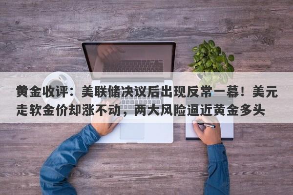 黄金收评：美联储决议后出现反常一幕！美元走软金价却涨不动，两大风险逼近黄金多头