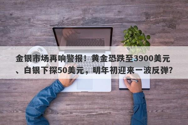 金银市场再响警报！黄金恐跌至3900美元、白银下探50美元，明年初迎来一波反弹？