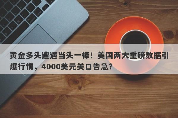 黄金多头遭遇当头一棒！美国两大重磅数据引爆行情，4000美元关口告急？