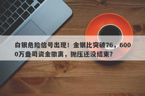 白银危险信号出现！金银比突破76，6000万盎司资金撤离，抛压还没结束？